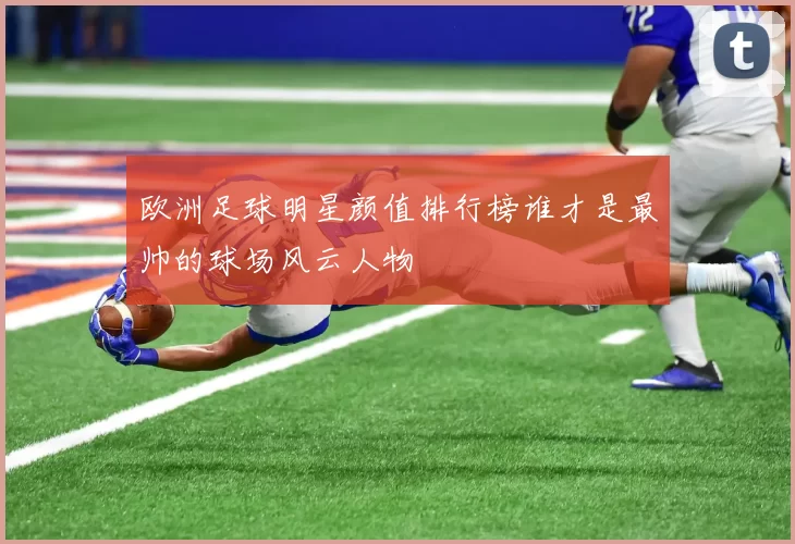 欧洲足球明星颜值排行榜谁才是最帅的球场风云人物