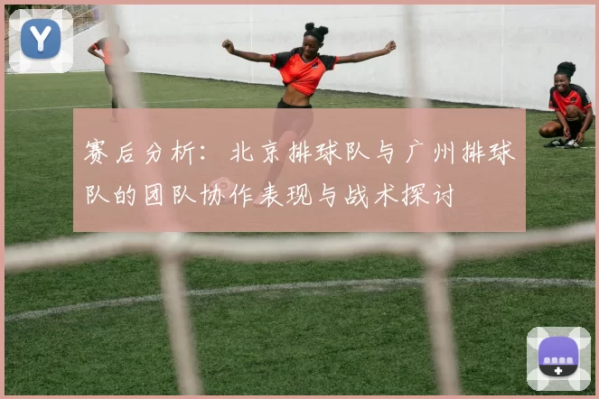 赛后分析：北京排球队与广州排球队的团队协作表现与战术探讨