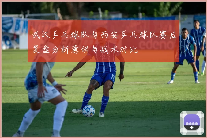 武汉乒乓球队与西安乒乓球队赛后复盘分析意识与战术对比