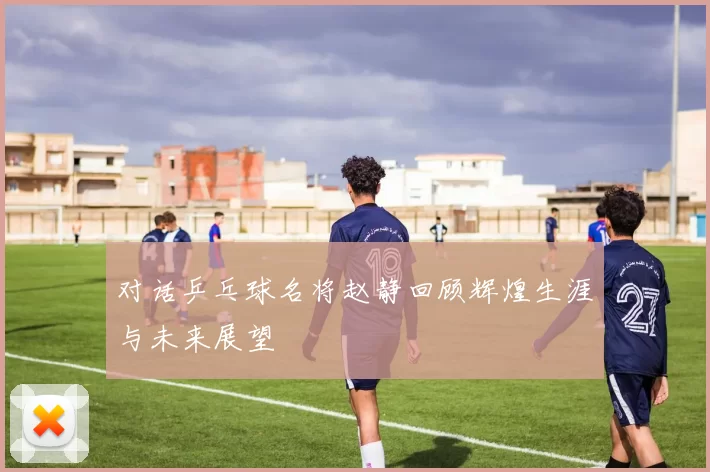 对话乒乓球名将赵静回顾辉煌生涯与未来展望