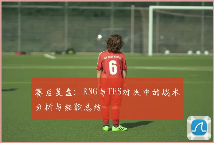 赛后复盘：RNG与TES对决中的战术分析与经验总结