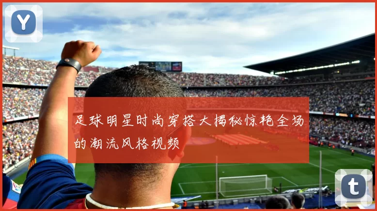 足球明星时尚穿搭大揭秘惊艳全场的潮流风格视频