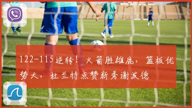 122-115逆转！火箭胜雄鹿，篮板优势大，杜兰特点赞新秀谢泼德