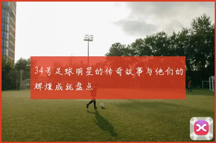 34号足球明星的传奇故事与他们的辉煌成就盘点