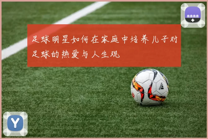 足球明星如何在家庭中培养儿子对足球的热爱与人生观