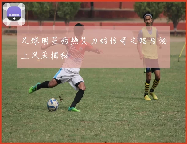 足球明星西热艾力的传奇之路与场上风采揭秘