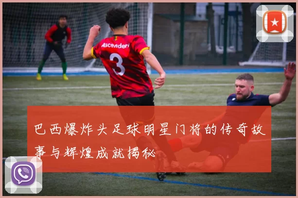 巴西爆炸头足球明星门将的传奇故事与辉煌成就揭秘