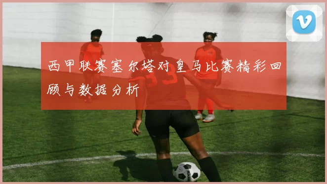 西甲联赛塞尔塔对皇马比赛精彩回顾与数据分析