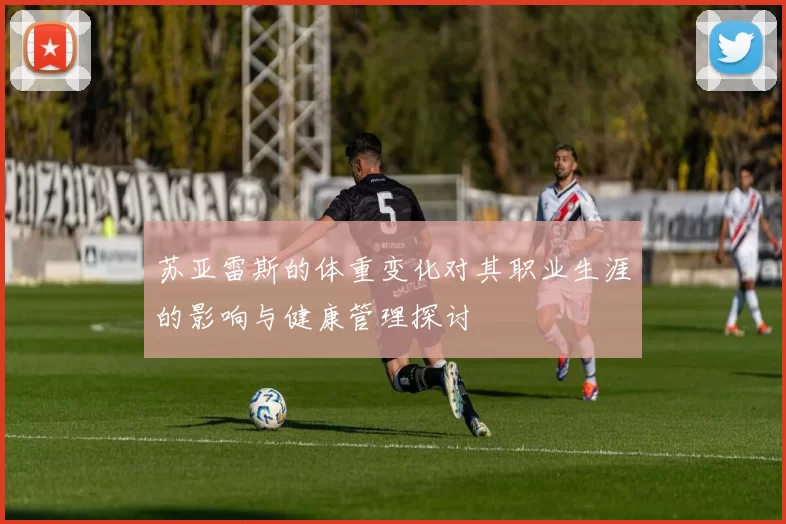 苏亚雷斯的体重变化对其职业生涯的影响与健康管理探讨