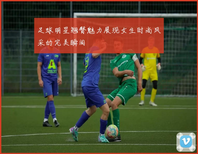 足球明星翘臀魅力展现女生时尚风采的完美瞬间