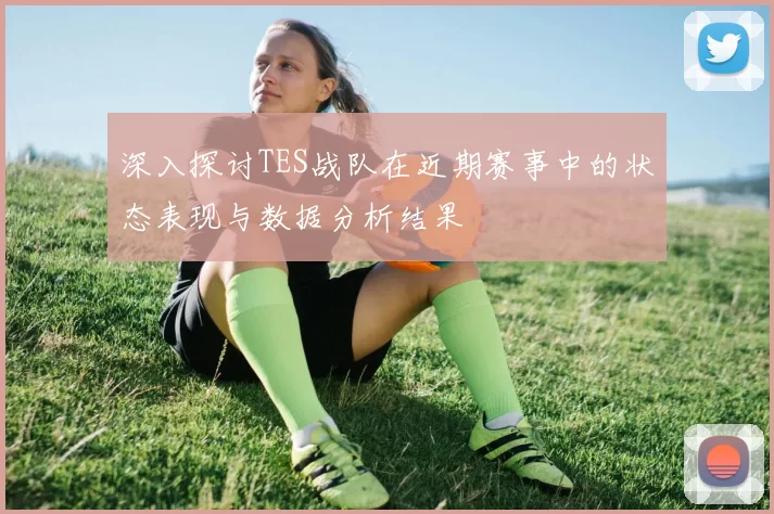 深入探讨TES战队在近期赛事中的状态表现与数据分析结果