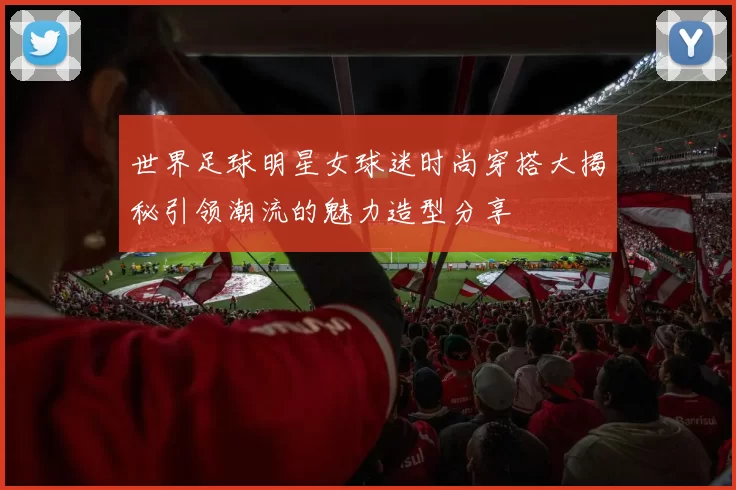 世界足球明星女球迷时尚穿搭大揭秘引领潮流的魅力造型分享