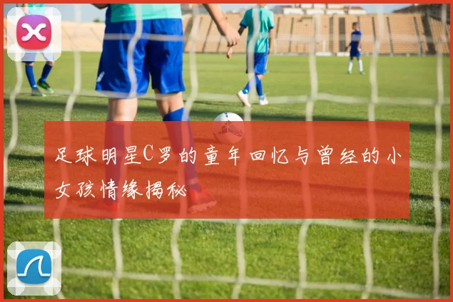 足球明星C罗的童年回忆与曾经的小女孩情缘揭秘