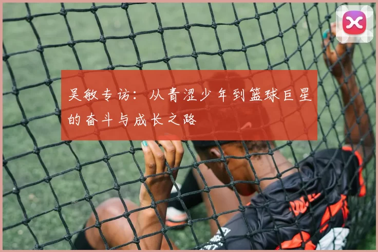 吴敏专访：从青涩少年到篮球巨星的奋斗与成长之路