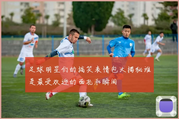 足球明星们的搞笑表情包大揭秘谁是最受欢迎的面孔和瞬间