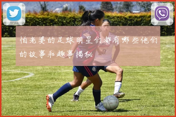 怕老婆的足球明星们都有哪些他们的故事和趣事揭秘