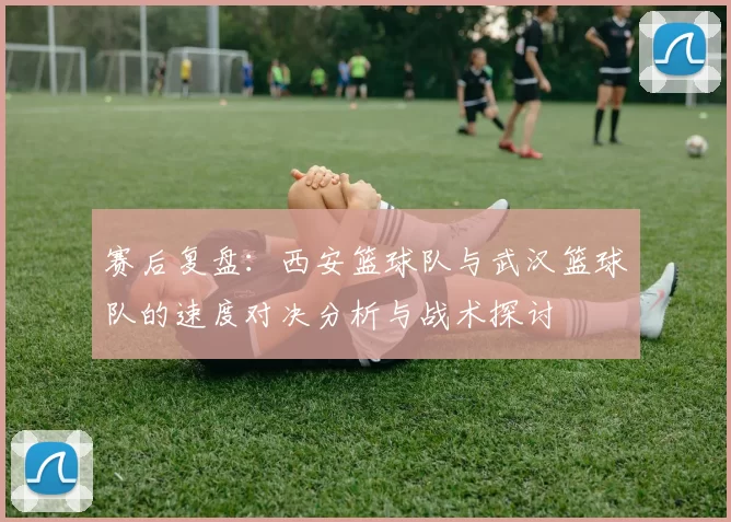 赛后复盘：西安篮球队与武汉篮球队的速度对决分析与战术探讨