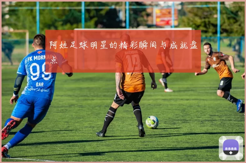 阿姓足球明星的精彩瞬间与成就盘点