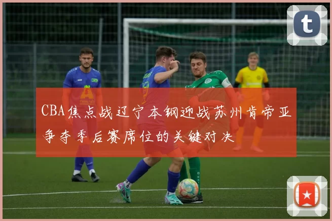 CBA焦点战辽宁本钢迎战苏州肯帝亚争夺季后赛席位的关键对决