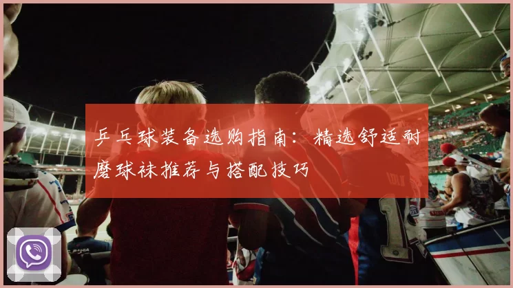 乒乓球装备选购指南：精选舒适耐磨球袜推荐与搭配技巧