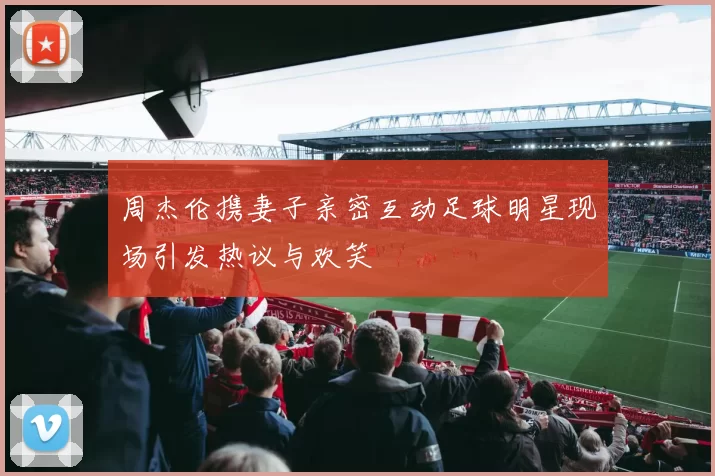 周杰伦携妻子亲密互动足球明星现场引发热议与欢笑