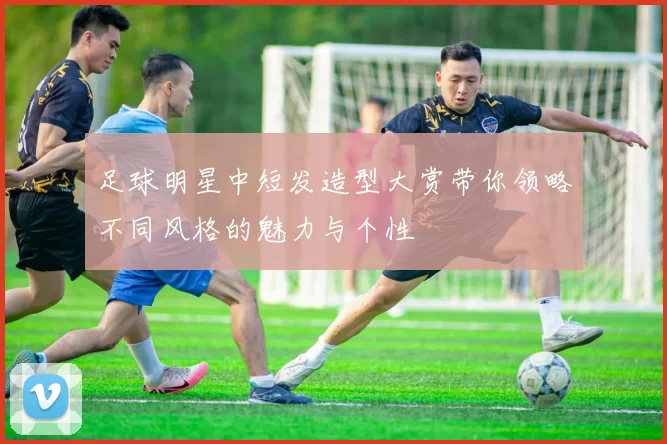 足球明星中短发造型大赏带你领略不同风格的魅力与个性