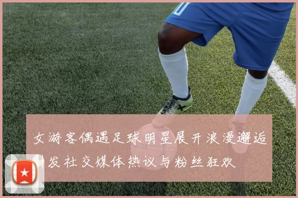 女游客偶遇足球明星展开浪漫邂逅引发社交媒体热议与粉丝狂欢