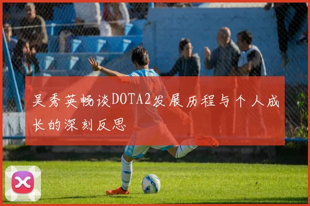吴秀英畅谈DOTA2发展历程与个人成长的深刻反思