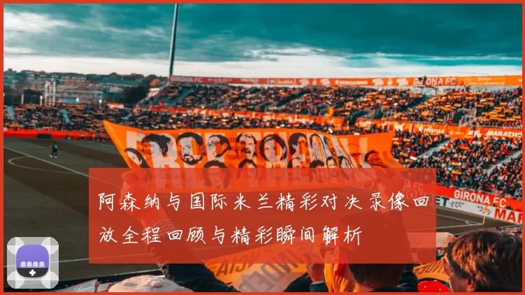 阿森纳与国际米兰精彩对决录像回放全程回顾与精彩瞬间解析