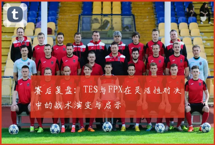 赛后复盘：TES与FPX在灵活性对决中的战术演变与启示