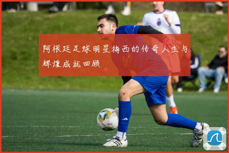 阿根廷足球明星梅西的传奇人生与辉煌成就回顾
