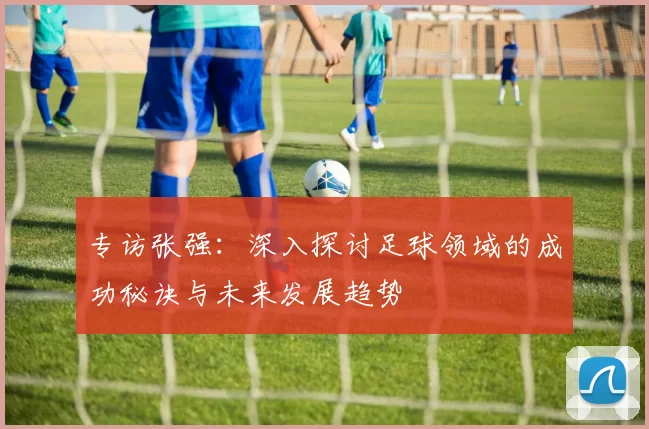 专访张强：深入探讨足球领域的成功秘诀与未来发展趋势