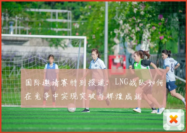 国际邀请赛特别报道：LNG战队如何在竞争中实现突破与辉煌成就