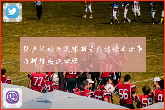 贝克汉姆与足球明星们的传奇故事与辉煌成就回顾