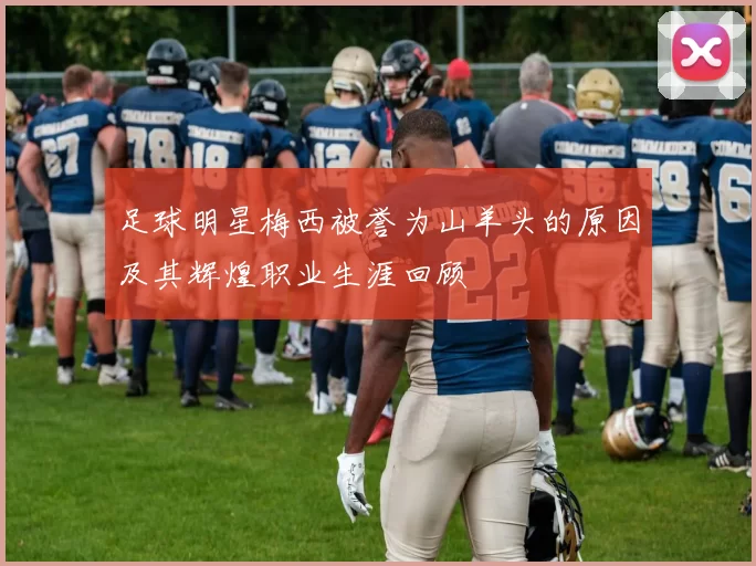 足球明星梅西被誉为山羊头的原因及其辉煌职业生涯回顾