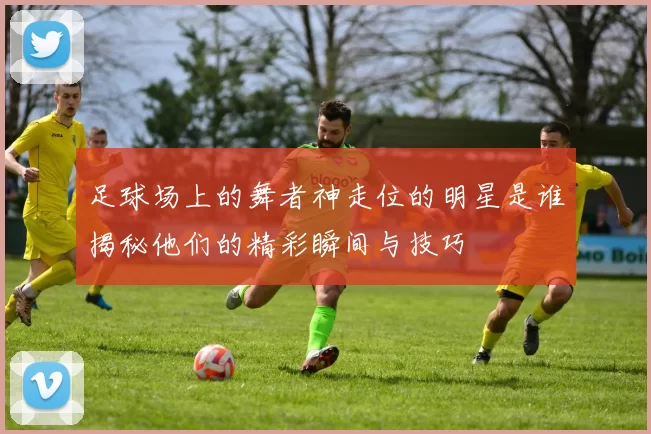 足球场上的舞者神走位的明星是谁揭秘他们的精彩瞬间与技巧