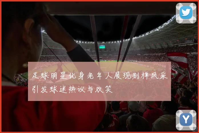 足球明星化身老年人展现别样风采引发球迷热议与欢笑