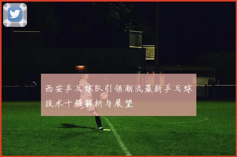 西安乒乓球队引领潮流最新乒乓球技术十强解析与展望