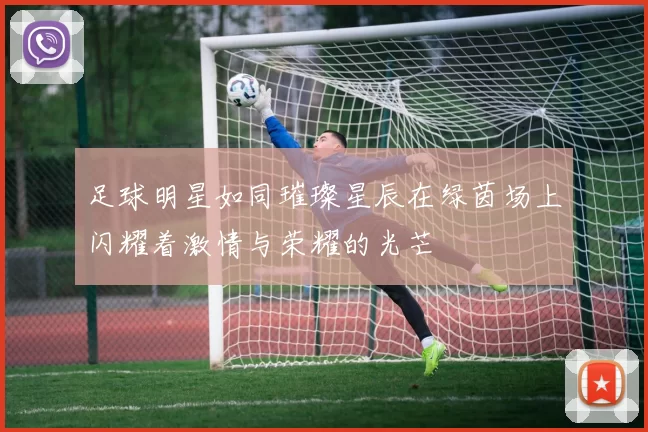 足球明星如同璀璨星辰在绿茵场上闪耀着激情与荣耀的光芒