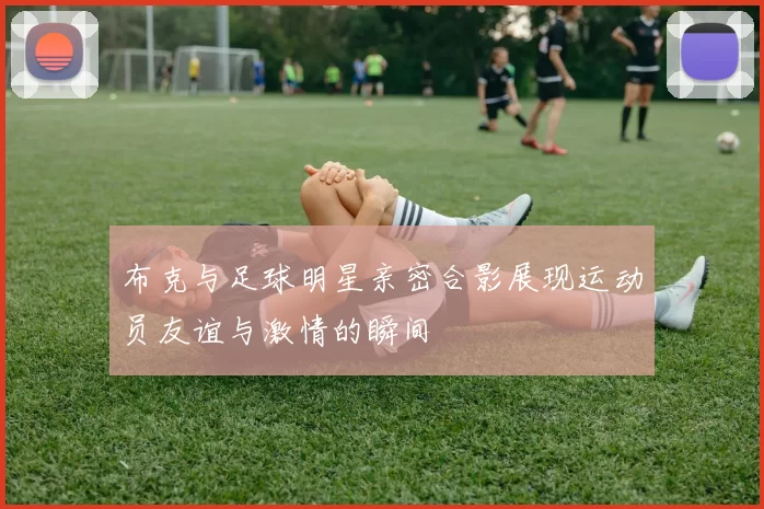 布克与足球明星亲密合影展现运动员友谊与激情的瞬间