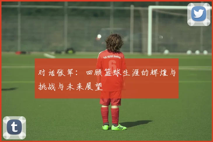 对话张军：回顾篮球生涯的辉煌与挑战与未来展望