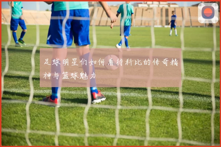 足球明星们如何看待科比的传奇精神与篮球魅力