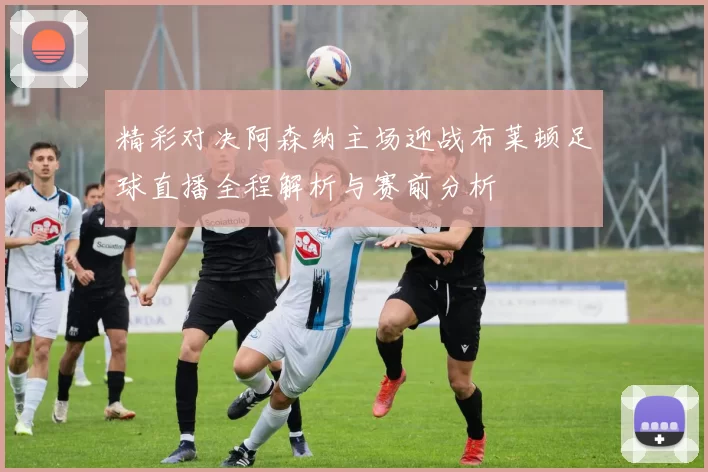 精彩对决阿森纳主场迎战布莱顿足球直播全程解析与赛前分析
