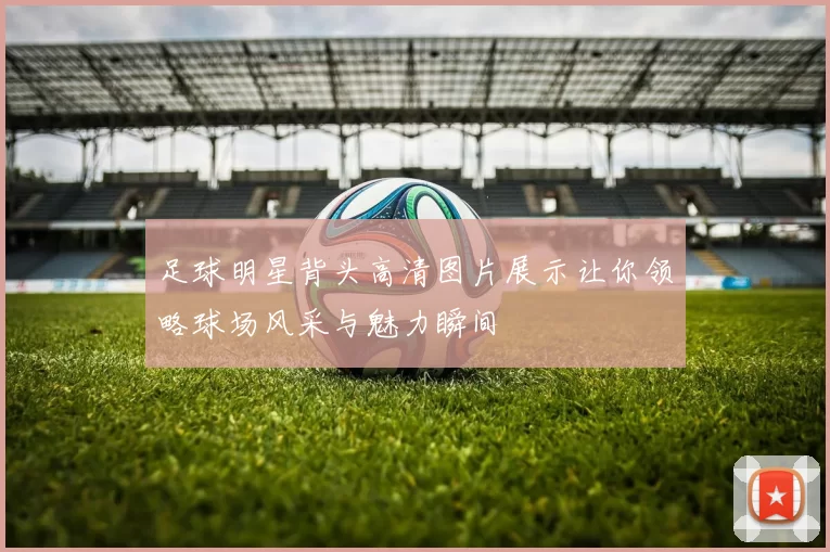 足球明星背头高清图片展示让你领略球场风采与魅力瞬间