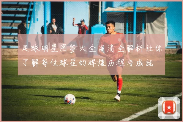 足球明星图鉴大全高清全解析让你了解每位球星的辉煌历程与成就