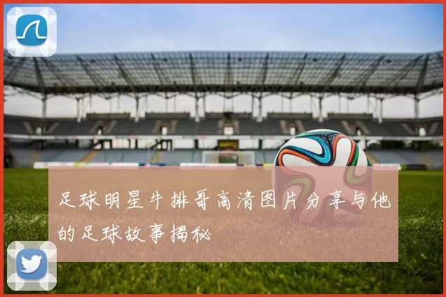 足球明星牛排哥高清图片分享与他的足球故事揭秘