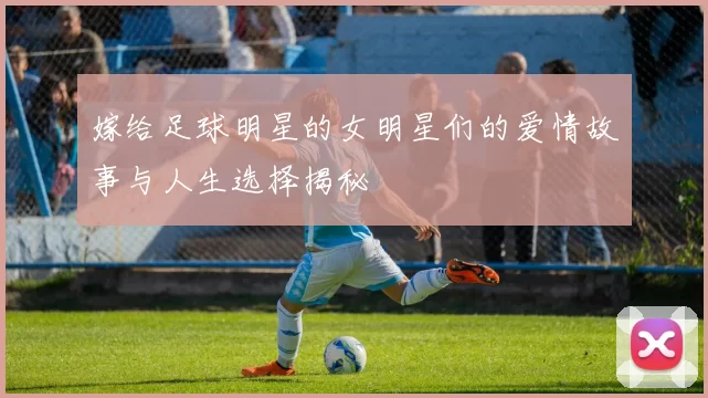 嫁给足球明星的女明星们的爱情故事与人生选择揭秘