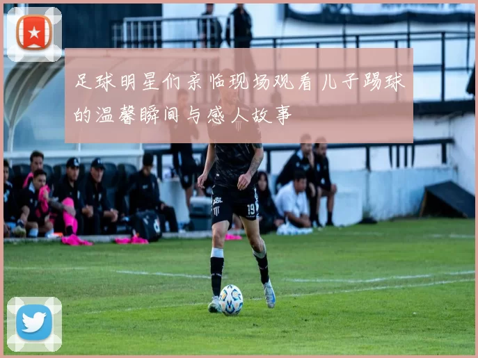 足球明星们亲临现场观看儿子踢球的温馨瞬间与感人故事