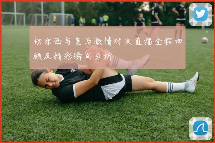 切尔西与皇马激情对决直播全程回顾及精彩瞬间分析