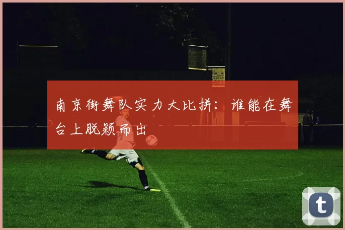 南京街舞队实力大比拼：谁能在舞台上脱颖而出